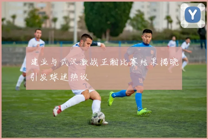 建业与武汉激战正酣比赛结果揭晓引发球迷热议