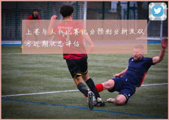 上港与人和比赛比分预测分析及双方近期状态评估