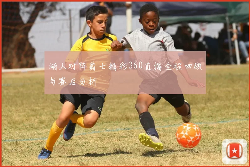 湖人对阵爵士精彩360直播全程回顾与赛后分析