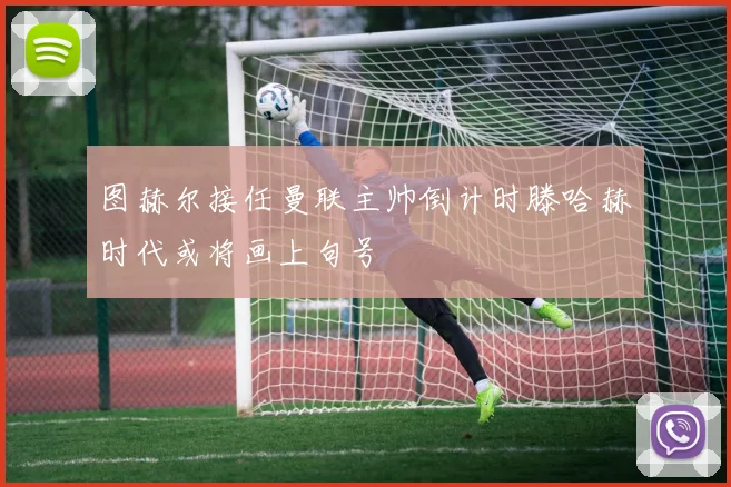 图赫尔接任曼联主帅倒计时滕哈赫时代或将画上句号