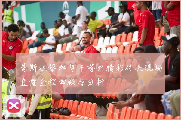 哥斯达黎加与卡塔尔精彩对决现场直播全程回顾与分析