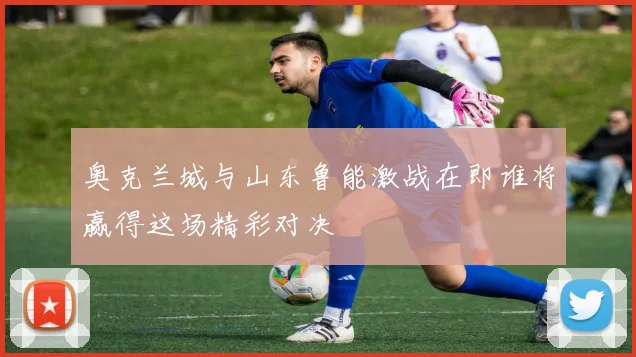 奥克兰城与山东鲁能激战在即谁将赢得这场精彩对决