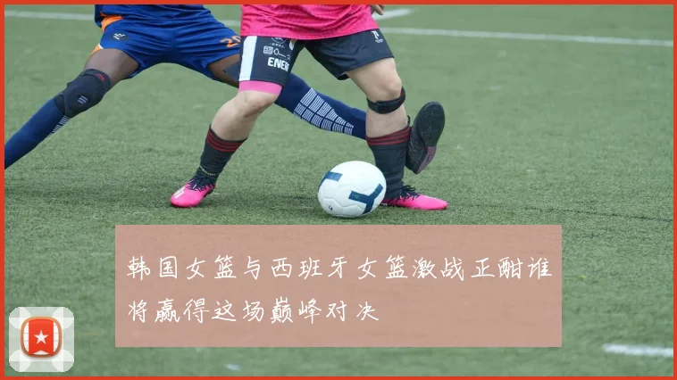 韩国女篮与西班牙女篮激战正酣谁将赢得这场巅峰对决