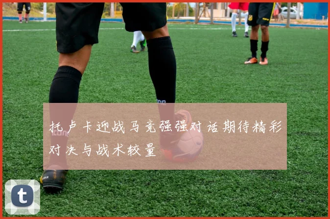 托卢卡迎战马竞强强对话期待精彩对决与战术较量