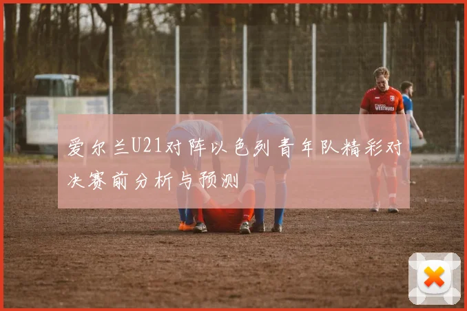爱尔兰U21对阵以色列青年队精彩对决赛前分析与预测