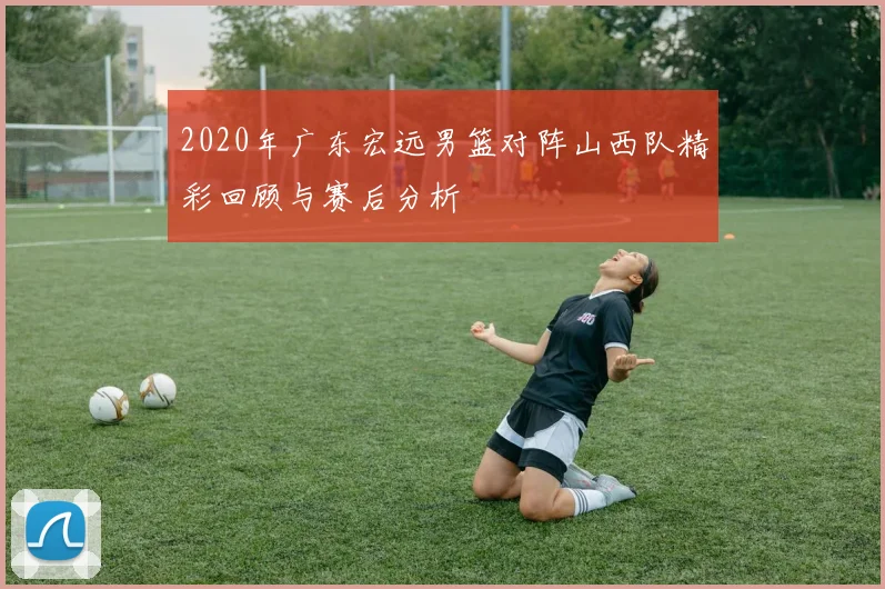 2020年广东宏远男篮对阵山西队精彩回顾与赛后分析