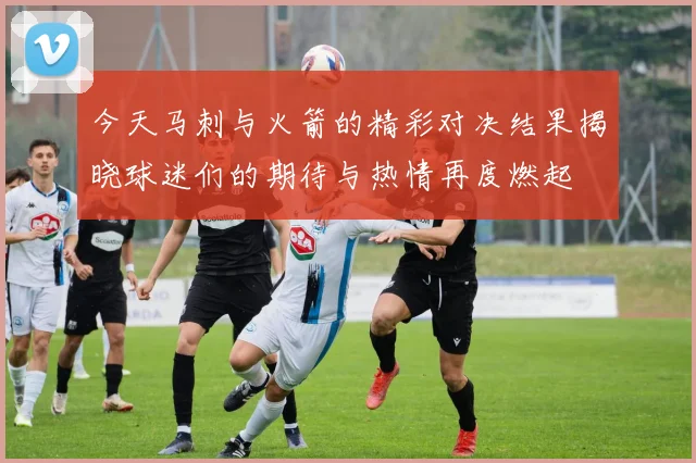 今天马刺与火箭的精彩对决结果揭晓球迷们的期待与热情再度燃起