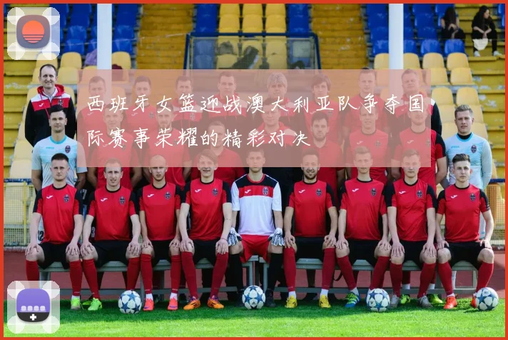 西班牙女篮迎战澳大利亚队争夺国际赛事荣耀的精彩对决