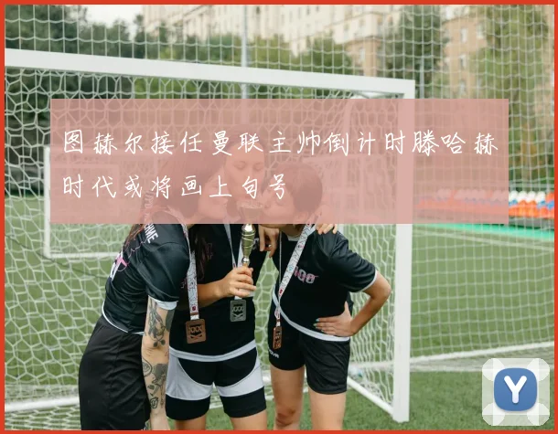 图赫尔接任曼联主帅倒计时滕哈赫时代或将画上句号