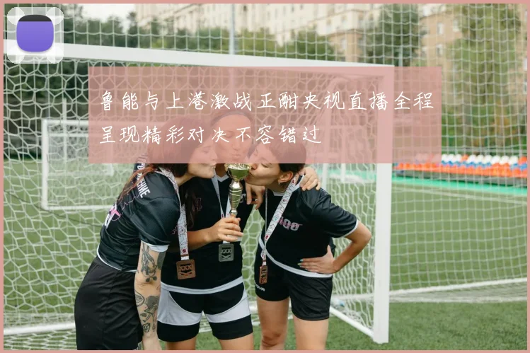 鲁能与上港激战正酣央视直播全程呈现精彩对决不容错过