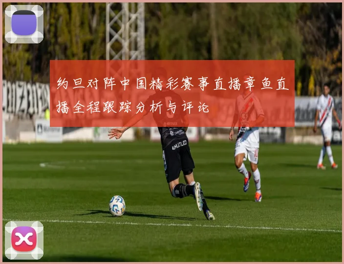 约旦对阵中国精彩赛事直播章鱼直播全程跟踪分析与评论