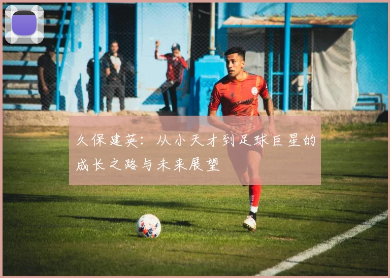 久保建英：从小天才到足球巨星的成长之路与未来展望