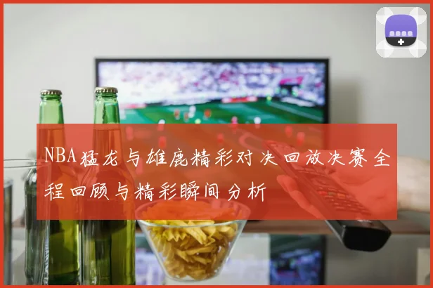 NBA猛龙与雄鹿精彩对决回放决赛全程回顾与精彩瞬间分析
