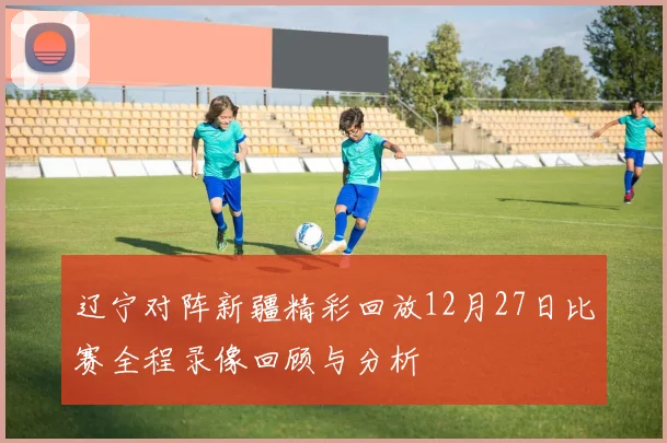 辽宁对阵新疆精彩回放12月27日比赛全程录像回顾与分析