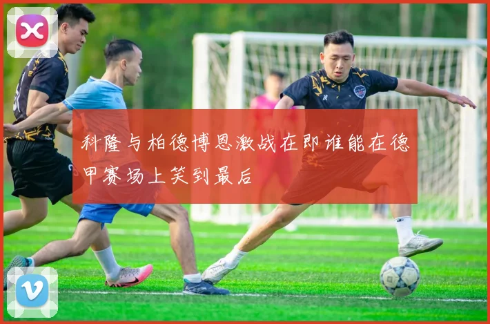 科隆与柏德博恩激战在即谁能在德甲赛场上笑到最后