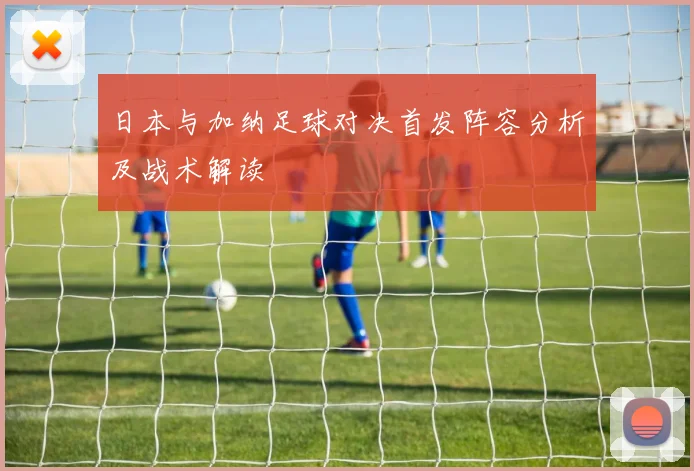 日本与加纳足球对决首发阵容分析及战术解读