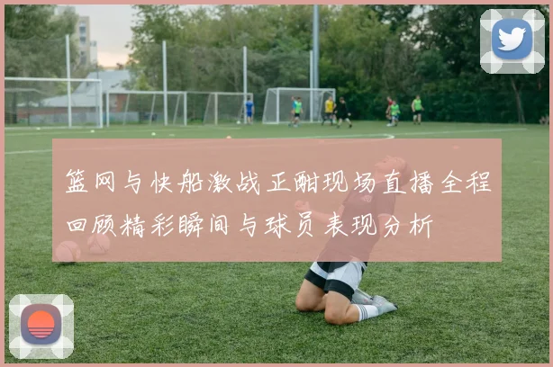 篮网与快船激战正酣现场直播全程回顾精彩瞬间与球员表现分析