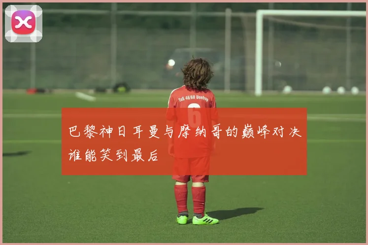 巴黎神日耳曼与摩纳哥的巅峰对决谁能笑到最后