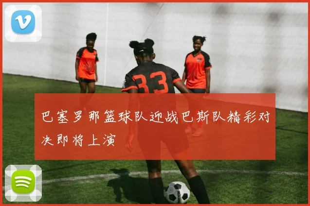 巴塞罗那篮球队迎战巴斯队精彩对决即将上演