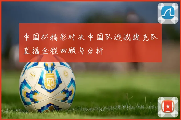 中国杯精彩对决中国队迎战捷克队直播全程回顾与分析
