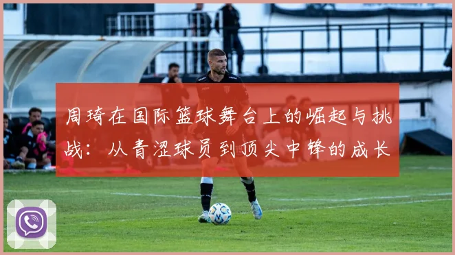 周琦在国际篮球舞台上的崛起与挑战：从青涩球员到顶尖中锋的成长历程
