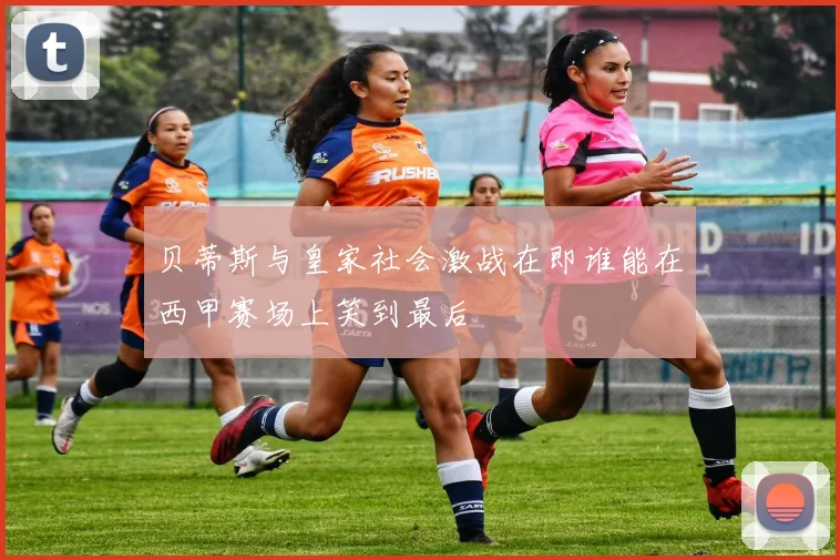 贝蒂斯与皇家社会激战在即谁能在西甲赛场上笑到最后