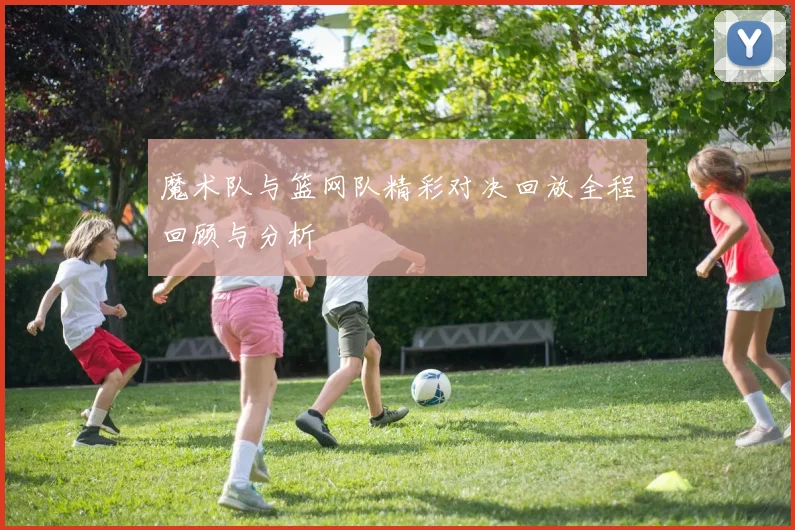 魔术队与篮网队精彩对决回放全程回顾与分析
