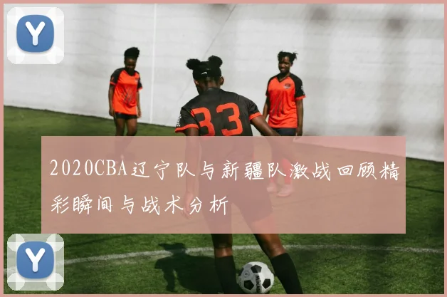 2020CBA辽宁队与新疆队激战回顾精彩瞬间与战术分析