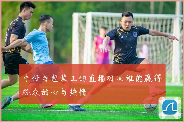 牛仔与包装工的直播对决谁能赢得观众的心与热情